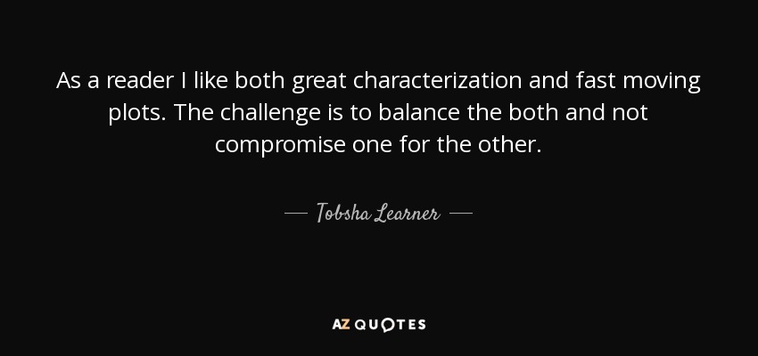 As a reader I like both great characterization and fast moving plots. The challenge is to balance the both and not compromise one for the other. - Tobsha Learner