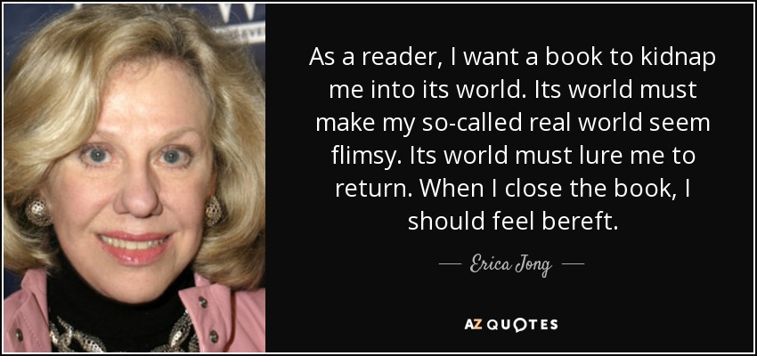 As a reader, I want a book to kidnap me into its world. Its world must make my so-called real world seem flimsy. Its world must lure me to return. When I close the book, I should feel bereft. - Erica Jong