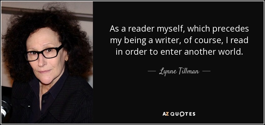As a reader myself, which precedes my being a writer, of course, I read in order to enter another world. - Lynne Tillman