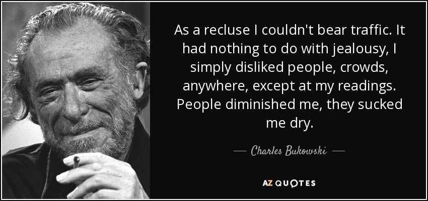 As a recluse I couldn't bear traffic. It had nothing to do with jealousy, I simply disliked people, crowds, anywhere, except at my readings. People diminished me, they sucked me dry. - Charles Bukowski