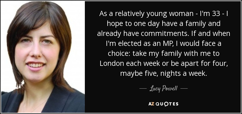 As a relatively young woman - I'm 33 - I hope to one day have a family and already have commitments. If and when I'm elected as an MP, I would face a choice: take my family with me to London each week or be apart for four, maybe five, nights a week. - Lucy Powell