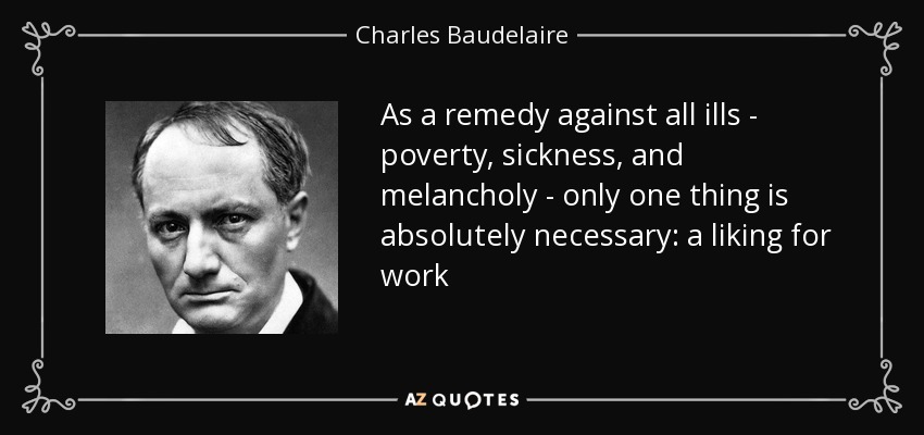 As a remedy against all ills - poverty, sickness, and melancholy - only one thing is absolutely necessary: a liking for work - Charles Baudelaire