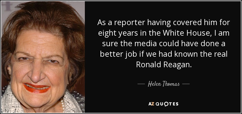 As a reporter having covered him for eight years in the White House, I am sure the media could have done a better job if we had known the real Ronald Reagan. - Helen Thomas