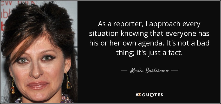 As a reporter, I approach every situation knowing that everyone has his or her own agenda. It's not a bad thing; it's just a fact. - Maria Bartiromo