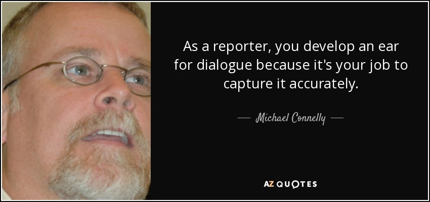 As a reporter, you develop an ear for dialogue because it's your job to capture it accurately. - Michael Connelly