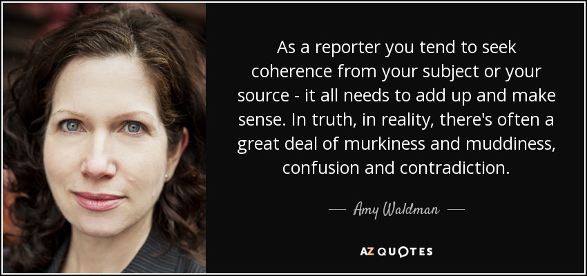 As a reporter you tend to seek coherence from your subject or your source - it all needs to add up and make sense. In truth, in reality, there's often a great deal of murkiness and muddiness, confusion and contradiction. - Amy Waldman