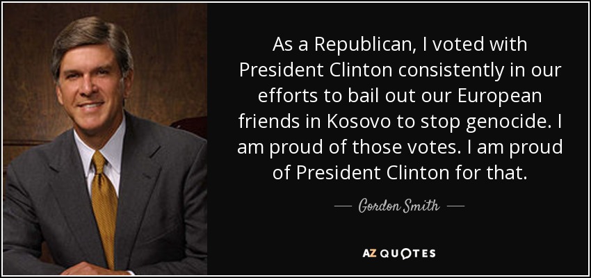 As a Republican, I voted with President Clinton consistently in our efforts to bail out our European friends in Kosovo to stop genocide. I am proud of those votes. I am proud of President Clinton for that. - Gordon Smith