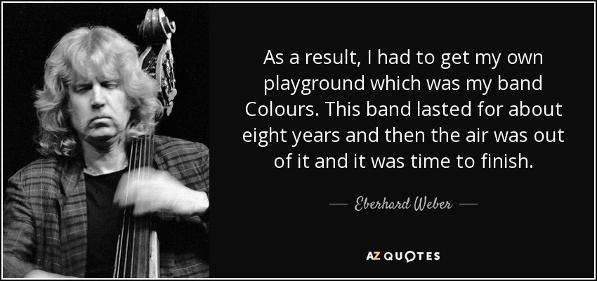 As a result, I had to get my own playground which was my band Colours. This band lasted for about eight years and then the air was out of it and it was time to finish. - Eberhard Weber