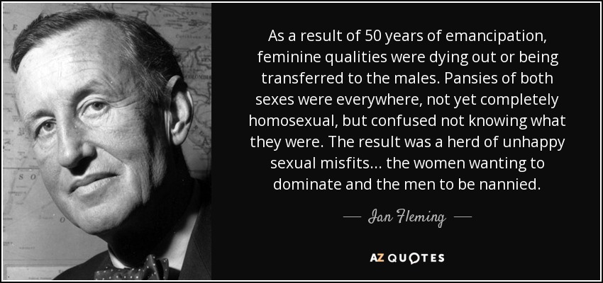 As a result of 50 years of emancipation, feminine qualities were dying out or being transferred to the males. Pansies of both sexes were everywhere, not yet completely homosexual, but confused not knowing what they were. The result was a herd of unhappy sexual misfits... the women wanting to dominate and the men to be nannied. - Ian Fleming