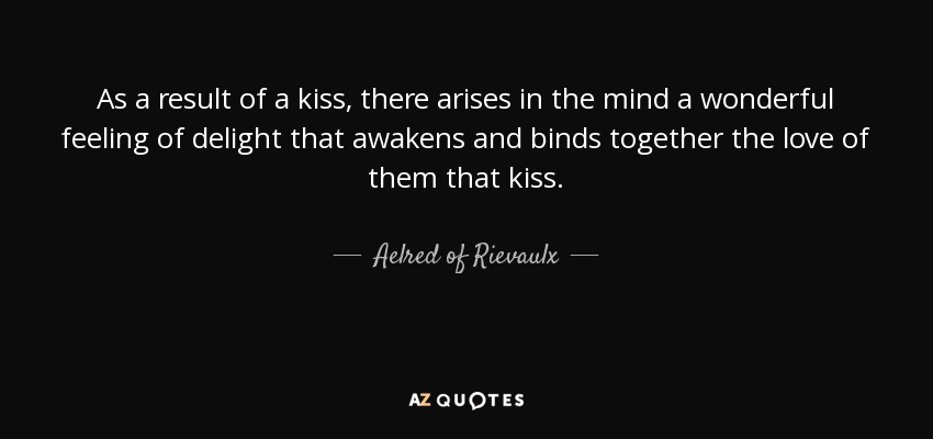 As a result of a kiss, there arises in the mind a wonderful feeling of delight that awakens and binds together the love of them that kiss. - Aelred of Rievaulx