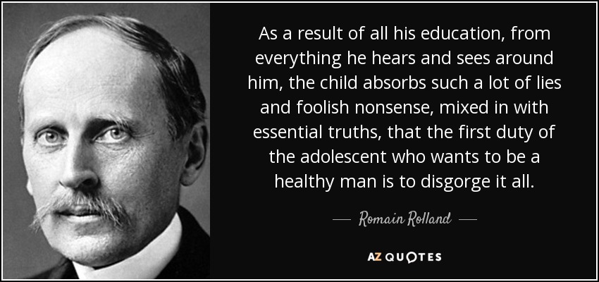 As a result of all his education, from everything he hears and sees around him, the child absorbs such a lot of lies and foolish nonsense, mixed in with essential truths, that the first duty of the adolescent who wants to be a healthy man is to disgorge it all. - Romain Rolland