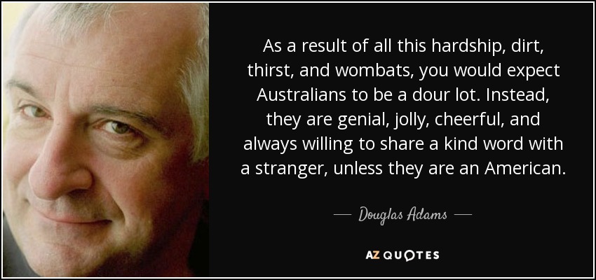 As a result of all this hardship, dirt, thirst, and wombats, you would expect Australians to be a dour lot. Instead, they are genial, jolly, cheerful, and always willing to share a kind word with a stranger, unless they are an American. - Douglas Adams