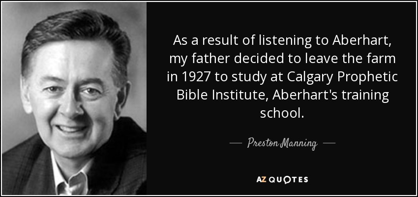 As a result of listening to Aberhart, my father decided to leave the farm in 1927 to study at Calgary Prophetic Bible Institute, Aberhart's training school. - Preston Manning