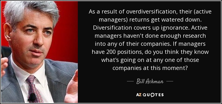 As a result of overdiversification, their (active managers) returns get watered down. Diversification covers up ignorance. Active managers haven't done enough research into any of their companies. If managers have 200 positions, do you think they know what's going on at any one of those companies at this moment? - Bill Ackman