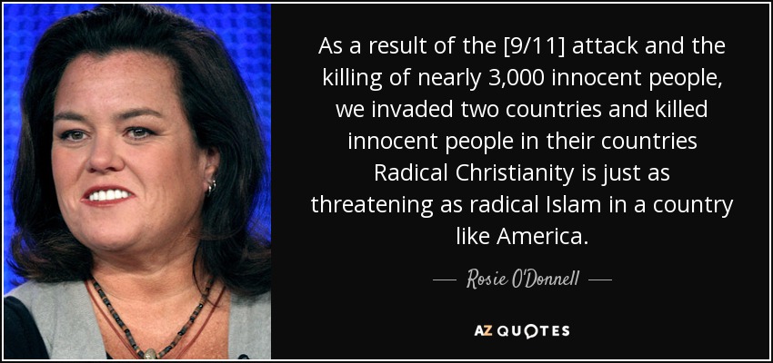 As a result of the [9/11] attack and the killing of nearly 3,000 innocent people, we invaded two countries and killed innocent people in their countries Radical Christianity is just as threatening as radical Islam in a country like America. - Rosie O'Donnell
