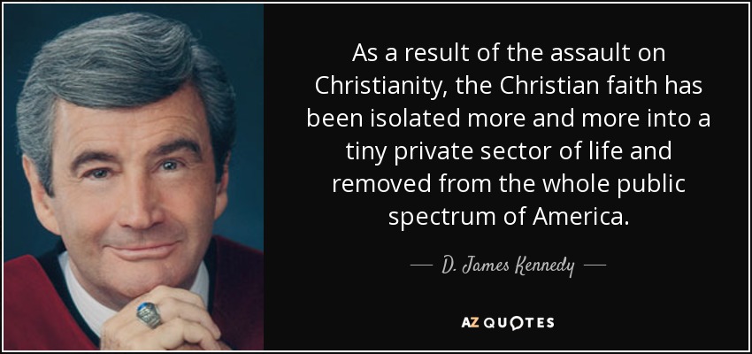 As a result of the assault on Christianity, the Christian faith has been isolated more and more into a tiny private sector of life and removed from the whole public spectrum of America. - D. James Kennedy