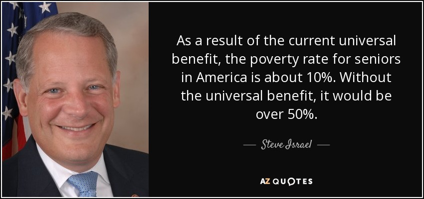 As a result of the current universal benefit, the poverty rate for seniors in America is about 10%. Without the universal benefit, it would be over 50%. - Steve Israel