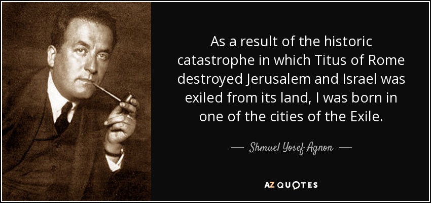 As a result of the historic catastrophe in which Titus of Rome destroyed Jerusalem and Israel was exiled from its land, I was born in one of the cities of the Exile. - Shmuel Yosef Agnon