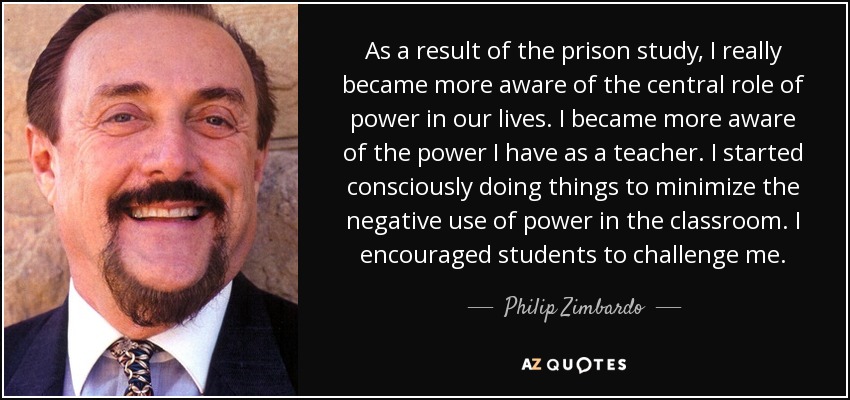 As a result of the prison study, I really became more aware of the central role of power in our lives. I became more aware of the power I have as a teacher. I started consciously doing things to minimize the negative use of power in the classroom. I encouraged students to challenge me. - Philip Zimbardo