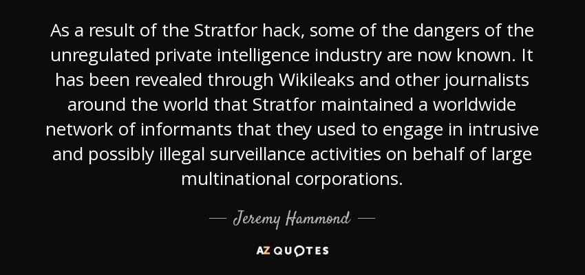 As a result of the Stratfor hack, some of the dangers of the unregulated private intelligence industry are now known. It has been revealed through Wikileaks and other journalists around the world that Stratfor maintained a worldwide network of informants that they used to engage in intrusive and possibly illegal surveillance activities on behalf of large multinational corporations. - Jeremy Hammond