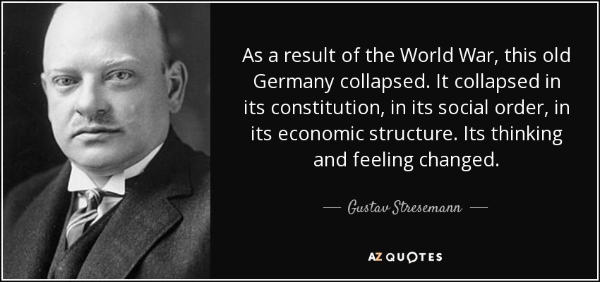 As a result of the World War, this old Germany collapsed. It collapsed in its constitution, in its social order, in its economic structure. Its thinking and feeling changed. - Gustav Stresemann