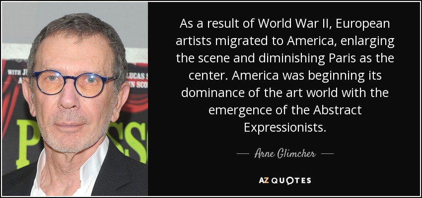 As a result of World War II, European artists migrated to America, enlarging the scene and diminishing Paris as the center. America was beginning its dominance of the art world with the emergence of the Abstract Expressionists. - Arne Glimcher