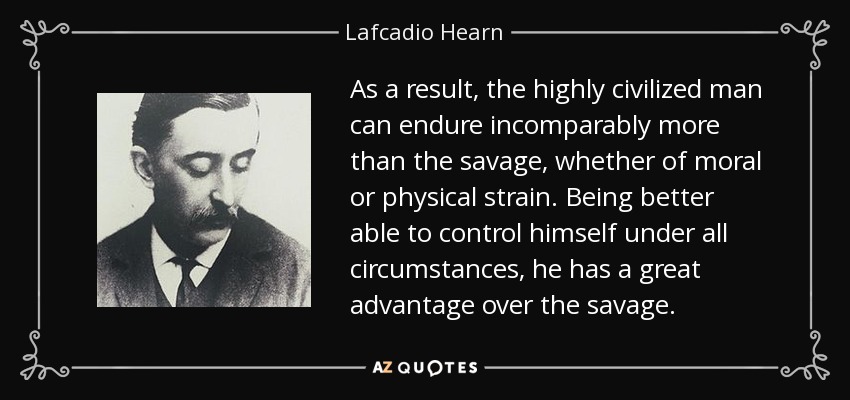 As a result, the highly civilized man can endure incomparably more than the savage, whether of moral or physical strain. Being better able to control himself under all circumstances, he has a great advantage over the savage. - Lafcadio Hearn