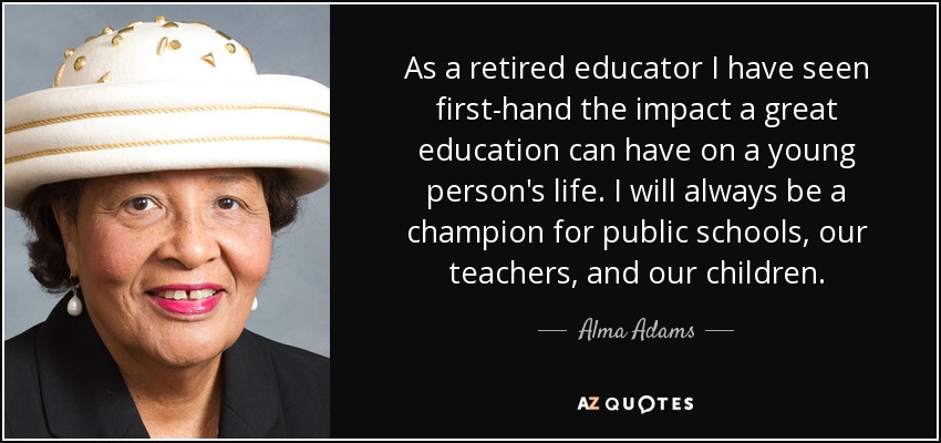 As a retired educator I have seen first-hand the impact a great education can have on a young person's life. I will always be a champion for public schools, our teachers, and our children. - Alma Adams