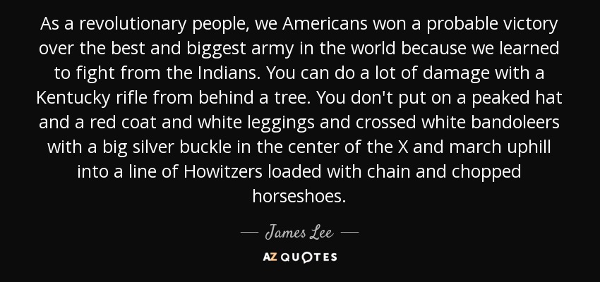 As a revolutionary people, we Americans won a probable victory over the best and biggest army in the world because we learned to fight from the Indians. You can do a lot of damage with a Kentucky rifle from behind a tree. You don't put on a peaked hat and a red coat and white leggings and crossed white bandoleers with a big silver buckle in the center of the X and march uphill into a line of Howitzers loaded with chain and chopped horseshoes. - James Lee