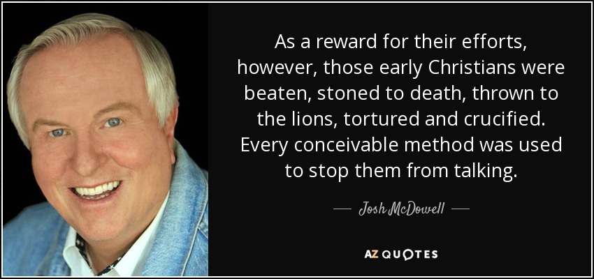 As a reward for their efforts, however, those early Christians were beaten, stoned to death, thrown to the lions, tortured and crucified. Every conceivable method was used to stop them from talking. - Josh McDowell