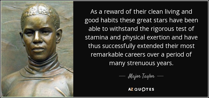 As a reward of their clean living and good habits these great stars have been able to withstand the rigorous test of stamina and physical exertion and have thus successfully extended their most remarkable careers over a period of many strenuous years. - Major Taylor