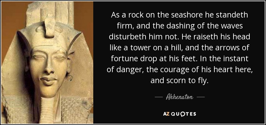 As a rock on the seashore he standeth firm, and the dashing of the waves disturbeth him not. He raiseth his head like a tower on a hill, and the arrows of fortune drop at his feet. In the instant of danger, the courage of his heart here, and scorn to fly. - Akhenaton