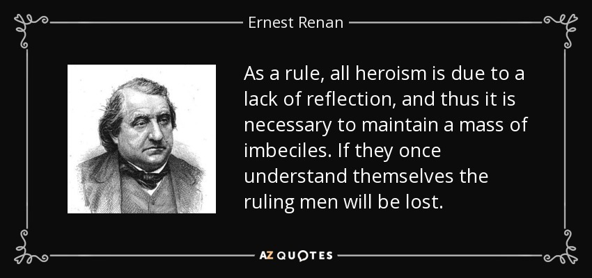 As a rule, all heroism is due to a lack of reflection, and thus it is necessary to maintain a mass of imbeciles. If they once understand themselves the ruling men will be lost. - Ernest Renan