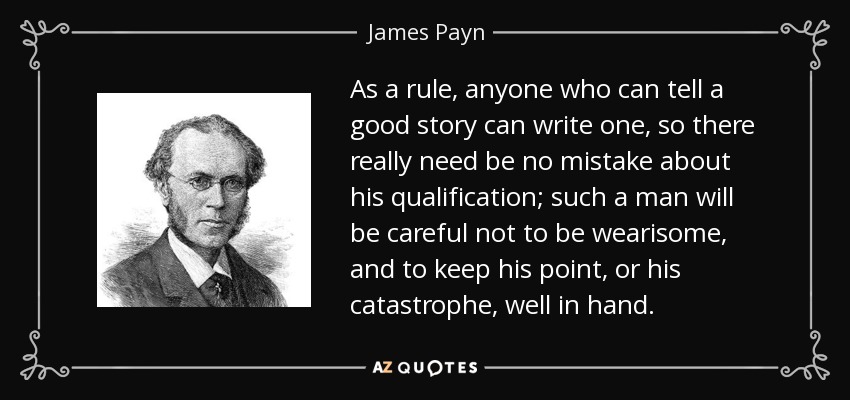 As a rule, anyone who can tell a good story can write one, so there really need be no mistake about his qualification; such a man will be careful not to be wearisome, and to keep his point, or his catastrophe, well in hand. - James Payn