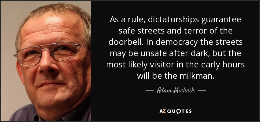 As a rule, dictatorships guarantee safe streets and terror of the doorbell. In democracy the streets may be unsafe after dark, but the most likely visitor in the early hours will be the milkman. - Adam Michnik