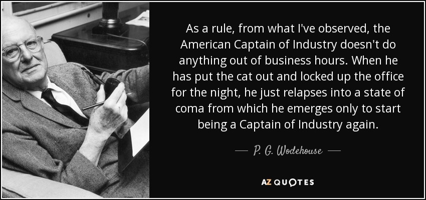 As a rule, from what I've observed, the American Captain of Industry doesn't do anything out of business hours. When he has put the cat out and locked up the office for the night, he just relapses into a state of coma from which he emerges only to start being a Captain of Industry again. - P. G. Wodehouse