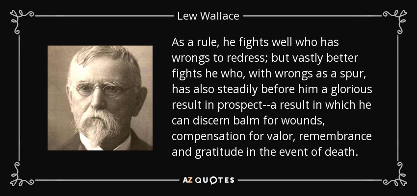 As a rule, he fights well who has wrongs to redress; but vastly better fights he who, with wrongs as a spur, has also steadily before him a glorious result in prospect--a result in which he can discern balm for wounds, compensation for valor, remembrance and gratitude in the event of death. - Lew Wallace