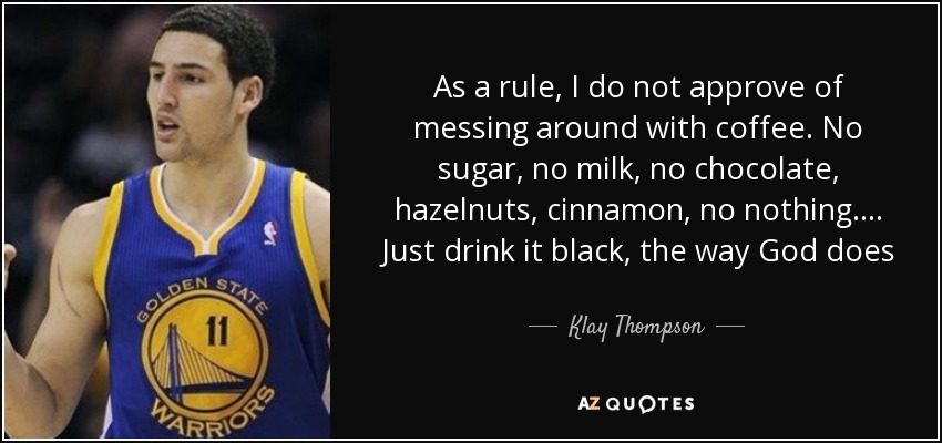 As a rule, I do not approve of messing around with coffee. No sugar, no milk, no chocolate, hazelnuts, cinnamon, no nothing.... Just drink it black, the way God does - Klay Thompson