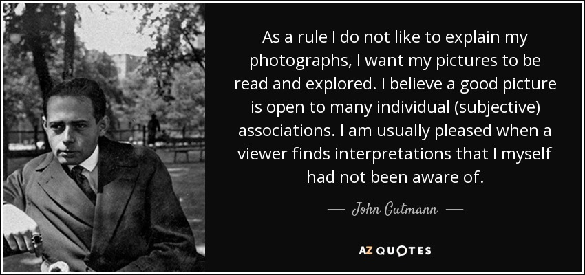 As a rule I do not like to explain my photographs, I want my pictures to be read and explored. I believe a good picture is open to many individual (subjective) associations. I am usually pleased when a viewer finds interpretations that I myself had not been aware of. - John Gutmann