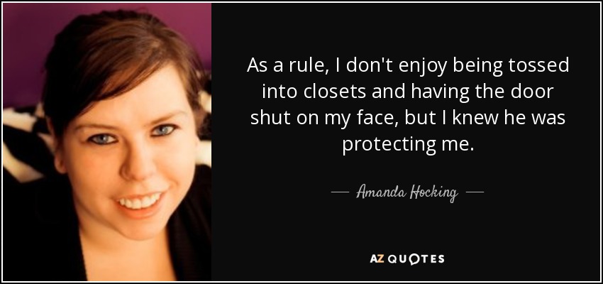 As a rule, I don't enjoy being tossed into closets and having the door shut on my face, but I knew he was protecting me. - Amanda Hocking