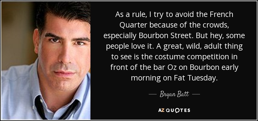 As a rule, I try to avoid the French Quarter because of the crowds, especially Bourbon Street. But hey, some people love it. A great, wild, adult thing to see is the costume competition in front of the bar Oz on Bourbon early morning on Fat Tuesday. - Bryan Batt