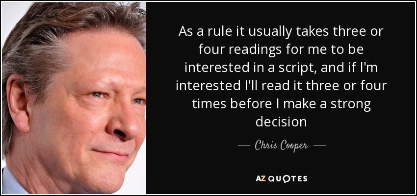 As a rule it usually takes three or four readings for me to be interested in a script, and if I'm interested I'll read it three or four times before I make a strong decision - Chris Cooper