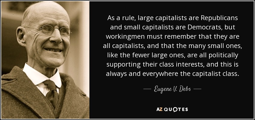As a rule, large capitalists are Republicans and small capitalists are Democrats, but workingmen must remember that they are all capitalists, and that the many small ones, like the fewer large ones, are all politically supporting their class interests, and this is always and everywhere the capitalist class. - Eugene V. Debs