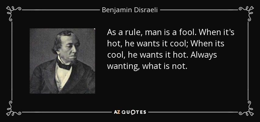 As a rule, man is a fool. When it's hot, he wants it cool; When its cool, he wants it hot. Always wanting, what is not. - Benjamin Disraeli