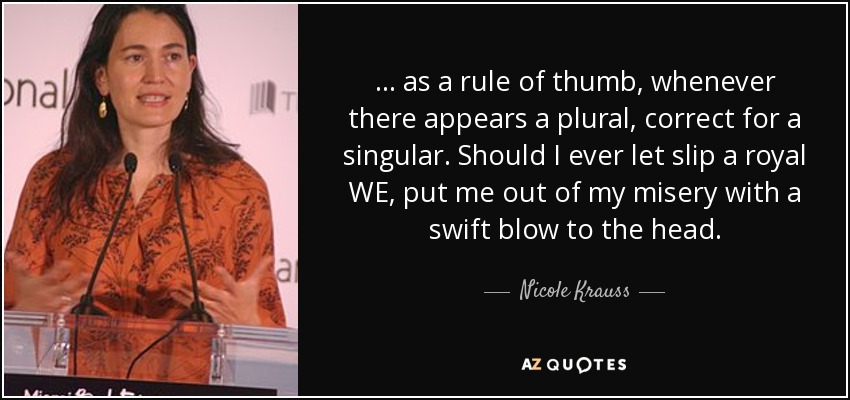 ... as a rule of thumb, whenever there appears a plural, correct for a singular. Should I ever let slip a royal WE, put me out of my misery with a swift blow to the head. - Nicole Krauss