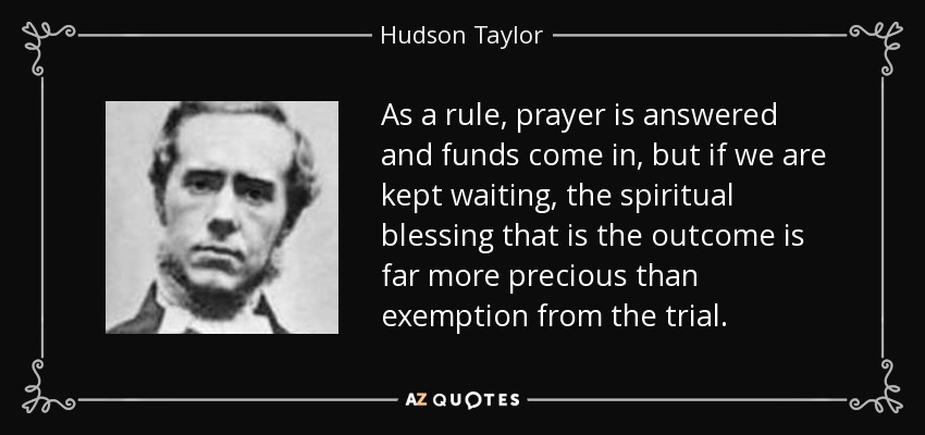 As a rule, prayer is answered and funds come in, but if we are kept waiting, the spiritual blessing that is the outcome is far more precious than exemption from the trial. - Hudson Taylor