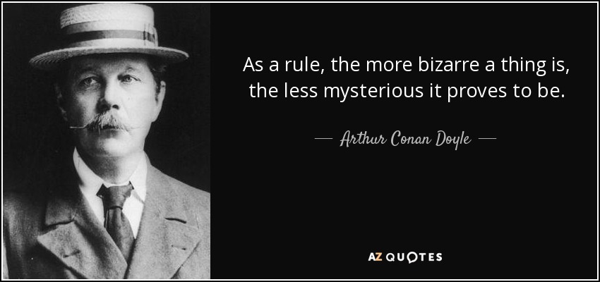 As a rule, the more bizarre a thing is, the less mysterious it proves to be. - Arthur Conan Doyle