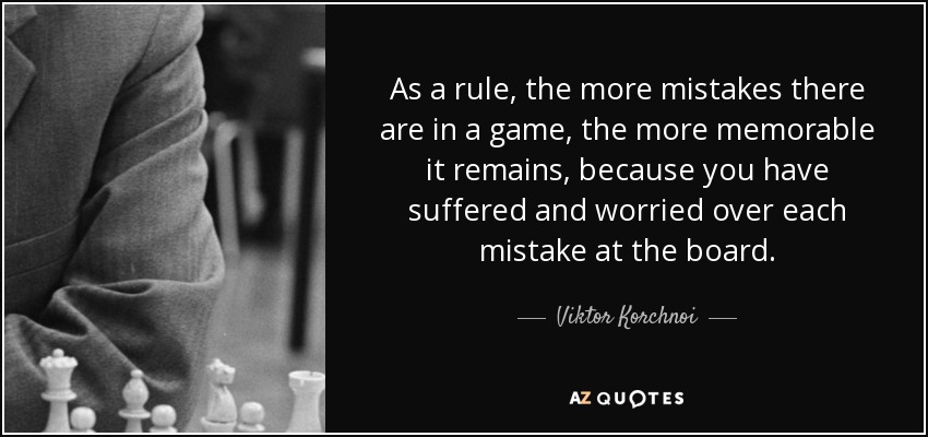 As a rule, the more mistakes there are in a game, the more memorable it remains, because you have suffered and worried over each mistake at the board. - Viktor Korchnoi