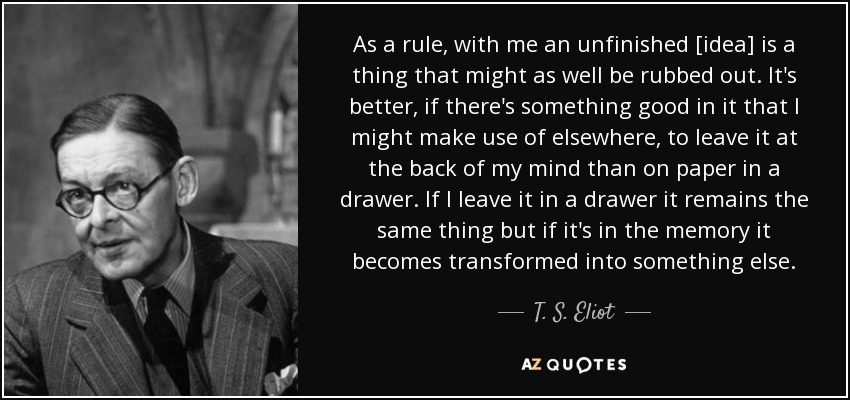 As a rule, with me an unfinished [idea] is a thing that might as well be rubbed out. It's better, if there's something good in it that I might make use of elsewhere, to leave it at the back of my mind than on paper in a drawer. If I leave it in a drawer it remains the same thing but if it's in the memory it becomes transformed into something else. - T. S. Eliot