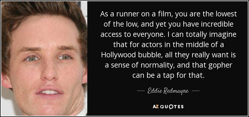 As a runner on a film, you are the lowest of the low, and yet you have incredible access to everyone. I can totally imagine that for actors in the middle of a Hollywood bubble, all they really want is a sense of normality, and that gopher can be a tap for that. - Eddie Redmayne